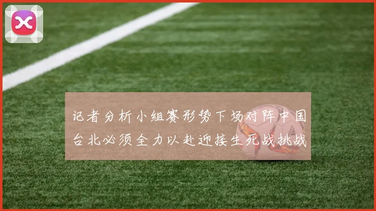 记者分析小组赛形势下场对阵中国台北必须全力以赴迎接生死战挑战