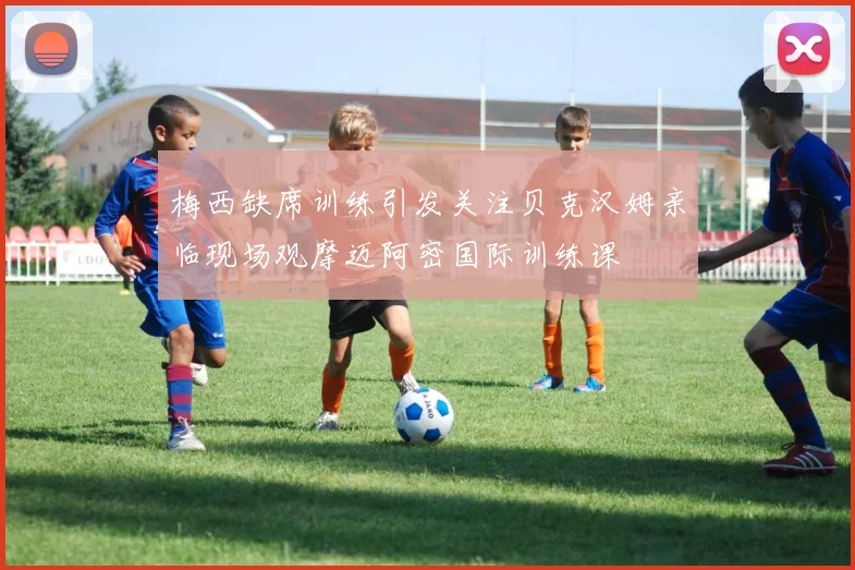 梅西缺席训练引发关注贝克汉姆亲临现场观摩迈阿密国际训练课