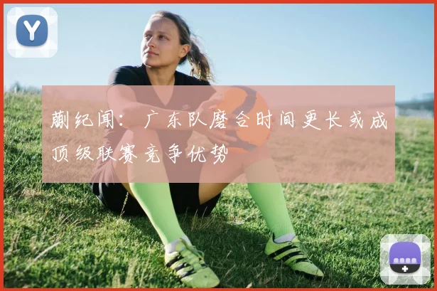 蒯纪闻：广东队磨合时间更长或成顶级联赛竞争优势
