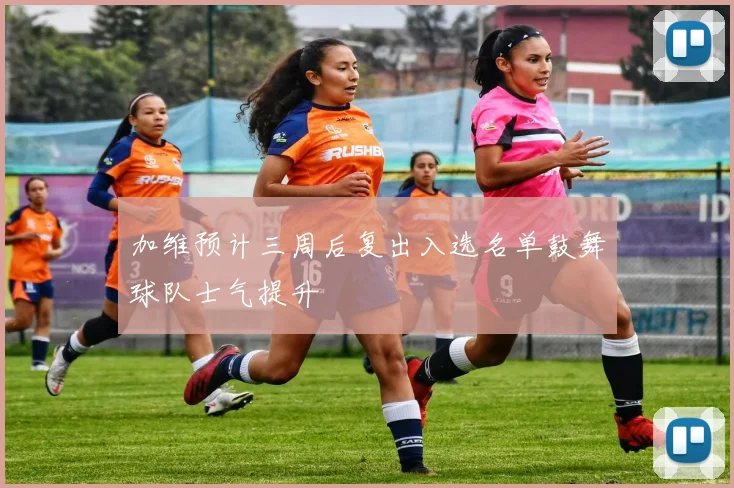 加维预计三周后复出入选名单鼓舞球队士气提升