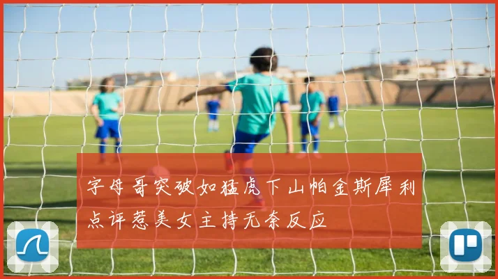 字母哥突破如猛虎下山帕金斯犀利点评惹美女主持无奈反应