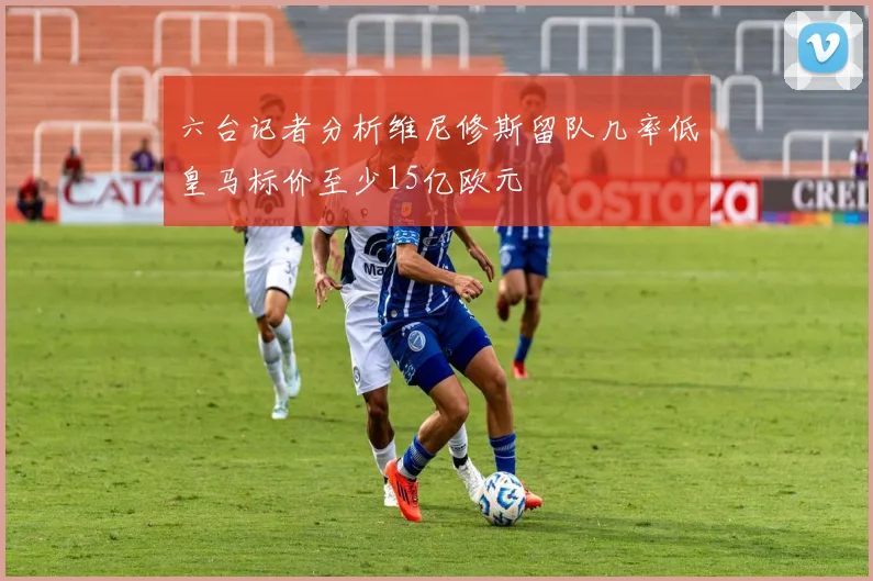 六台记者分析维尼修斯留队几率低皇马标价至少15亿欧元