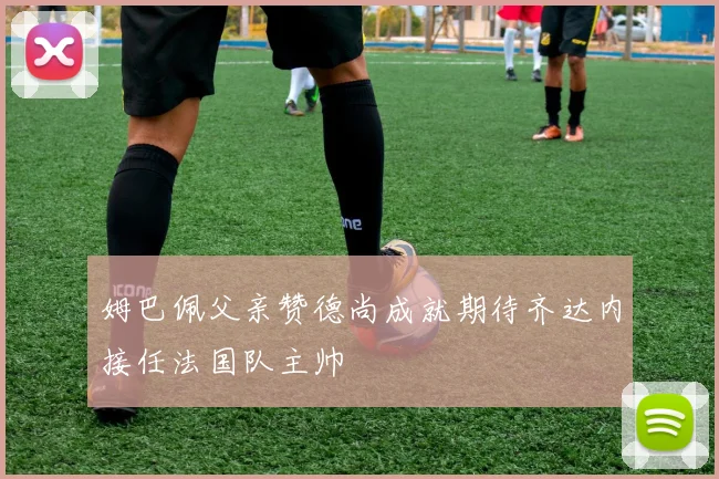 姆巴佩父亲赞德尚成就期待齐达内接任法国队主帅