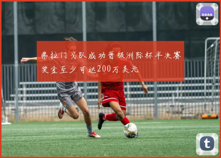 弗拉门戈队成功晋级洲际杯半决赛奖金至少可达200万美元