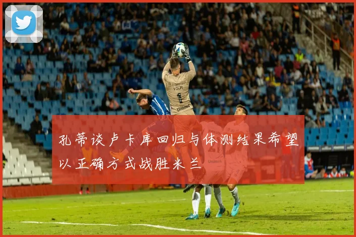 孔蒂谈卢卡库回归与体测结果希望以正确方式战胜米兰