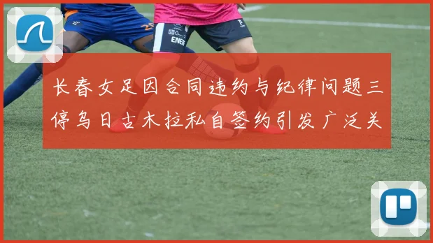 长春女足因合同违约与纪律问题三停乌日古木拉私自签约引发广泛关注