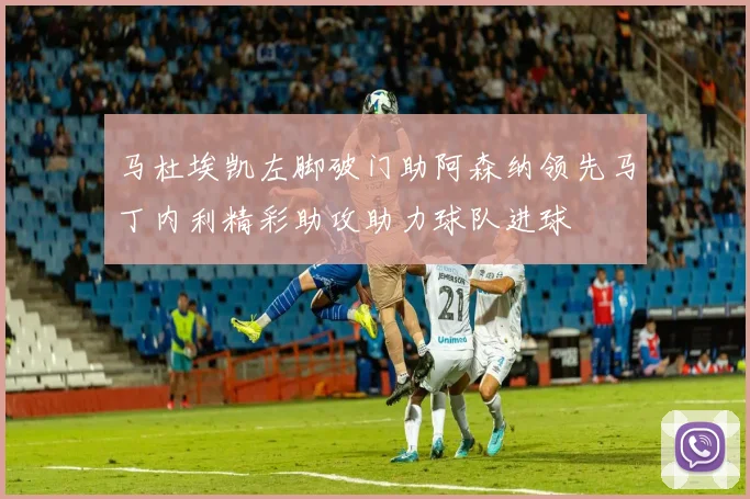 马杜埃凯左脚破门助阿森纳领先马丁内利精彩助攻助力球队进球