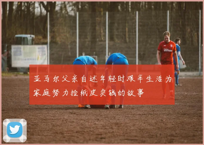 亚马尔父亲自述年轻时艰辛生活为家庭努力捡纸皮卖钱的故事