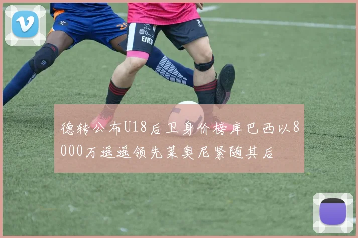 德转公布U18后卫身价榜库巴西以8000万遥遥领先莱奥尼紧随其后