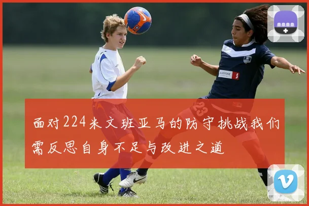 面对224米文班亚马的防守挑战我们需反思自身不足与改进之道