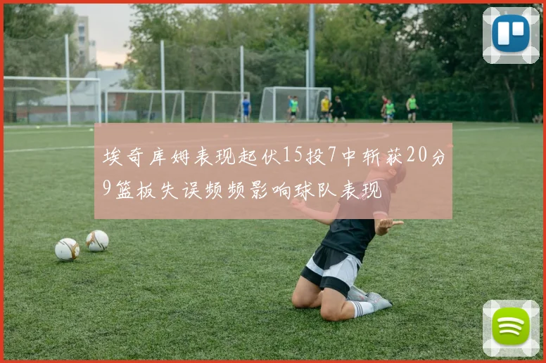 埃奇库姆表现起伏15投7中斩获20分9篮板失误频频影响球队表现