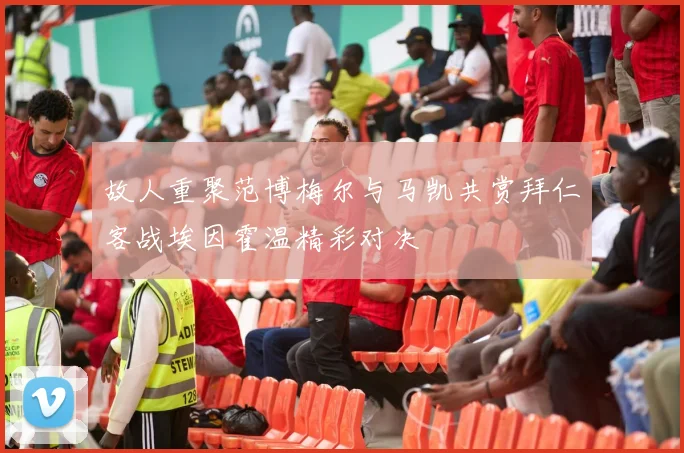 故人重聚范博梅尔与马凯共赏拜仁客战埃因霍温精彩对决