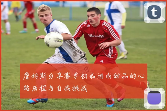 詹姆斯分享赛季初戒酒戒甜品的心路历程与自我挑战