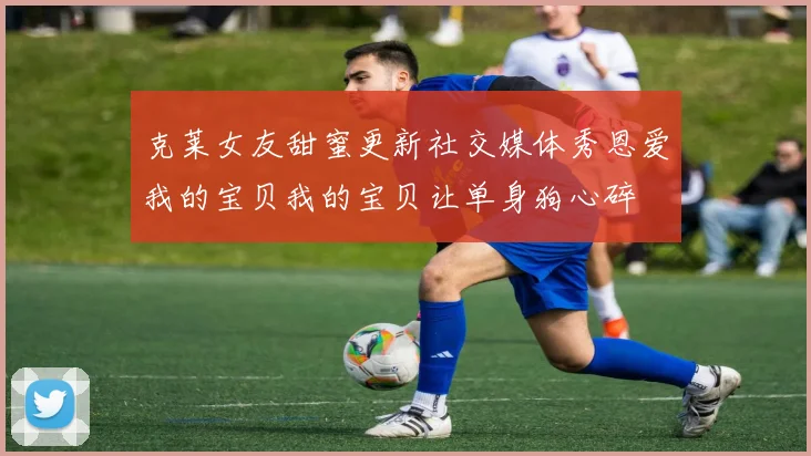 克莱女友甜蜜更新社交媒体秀恩爱我的宝贝我的宝贝让单身狗心碎