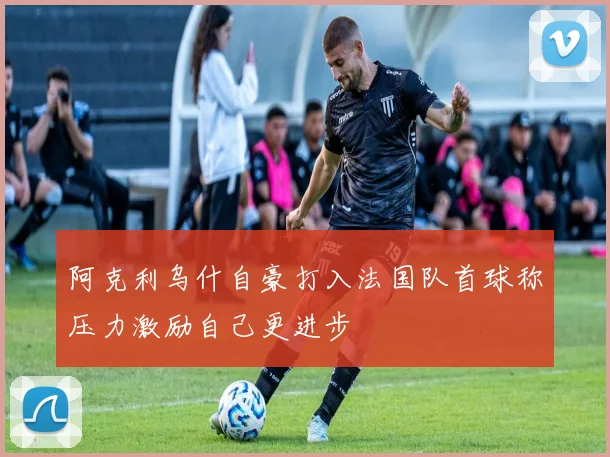 阿克利乌什自豪打入法国队首球称压力激励自己更进步