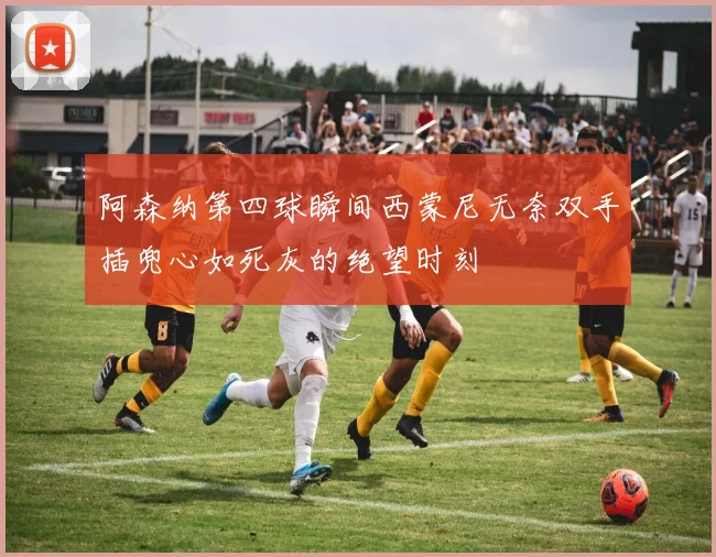 阿森纳第四球瞬间西蒙尼无奈双手插兜心如死灰的绝望时刻