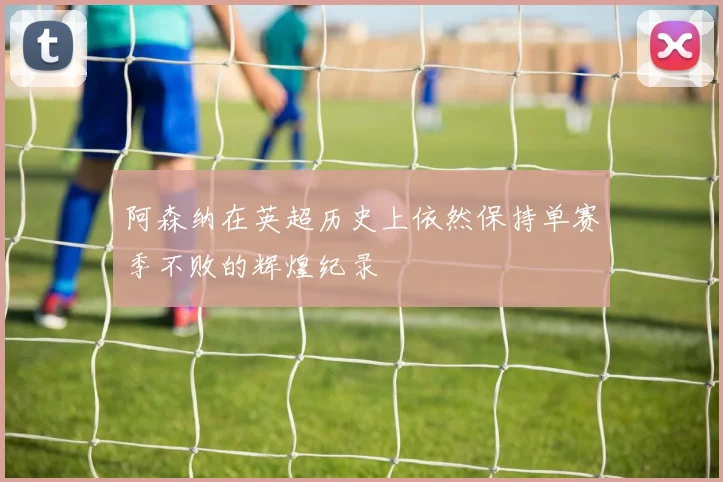 阿森纳在英超历史上依然保持单赛季不败的辉煌纪录
