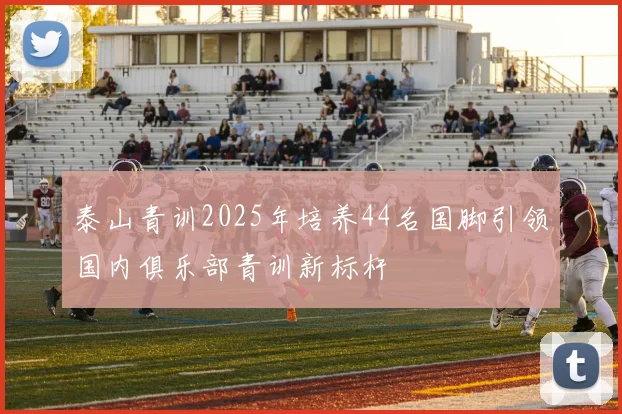 泰山青训2025年培养44名国脚引领国内俱乐部青训新标杆