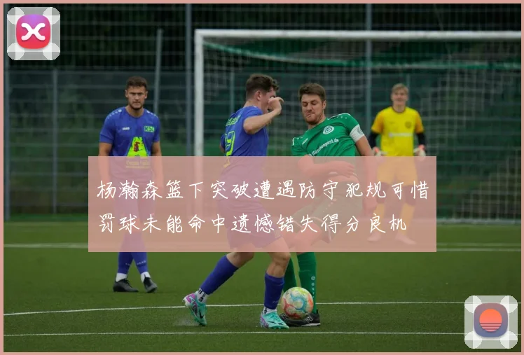 杨瀚森篮下突破遭遇防守犯规可惜罚球未能命中遗憾错失得分良机