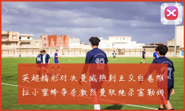 英超精彩对决曼城热刺互交白卷维拉小蜜蜂争夺激烈曼联绝杀富勒姆逆转胜利