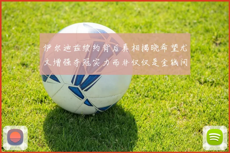 伊尔迪兹续约背后真相揭晓希望尤文增强夺冠实力而非仅仅是金钱问题