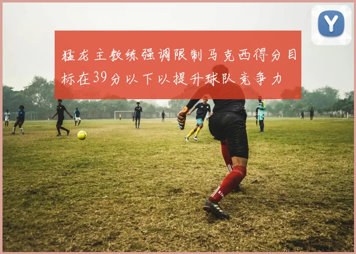 猛龙主教练强调限制马克西得分目标在39分以下以提升球队竞争力