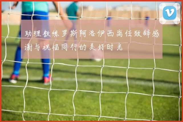 助理教练罗斯阿洛伊西离任致辞感谢与祝福同行的美好时光