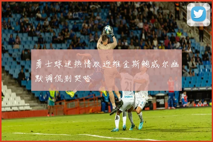 勇士球迷热情欢迎维金斯鲍威尔幽默调侃别哭哈