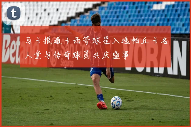 马卡报道卡西等球星入选帕丘卡名人堂与传奇球员共庆盛事