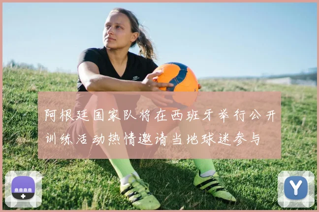 阿根廷国家队将在西班牙举行公开训练活动热情邀请当地球迷参与
