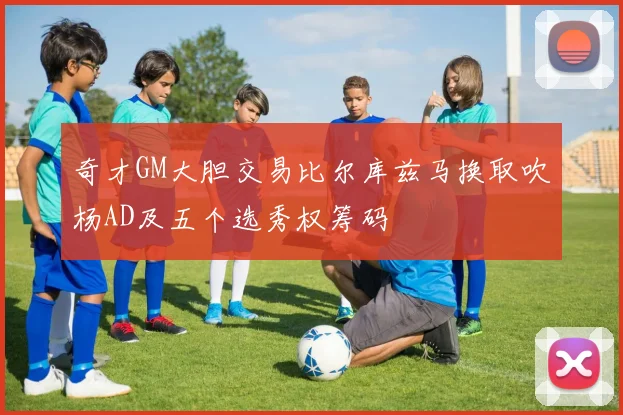 奇才GM大胆交易比尔库兹马换取吹杨AD及五个选秀权筹码