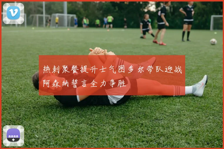 热刺聚餐提升士气图多尔带队迎战阿森纳誓言全力争胜