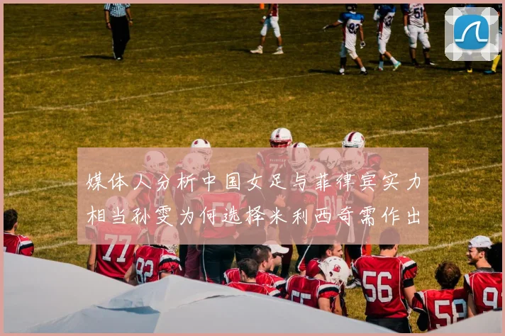 媒体人分析中国女足与菲律宾实力相当孙雯为何选择米利西奇需作出解释