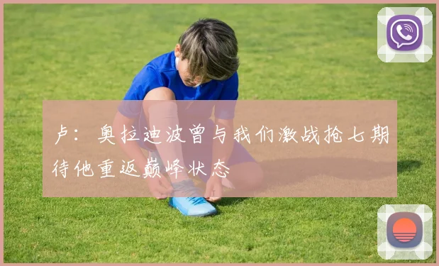 卢：奥拉迪波曾与我们激战抢七期待他重返巅峰状态