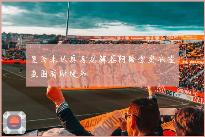 皇马未认真考虑解雇阿隆索更衣室氛围有所缓和