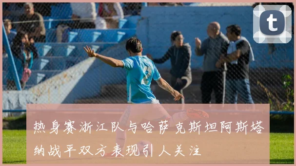 热身赛浙江队与哈萨克斯坦阿斯塔纳战平双方表现引人关注