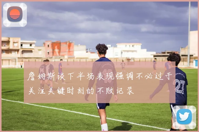 詹姆斯谈下半场表现强调不必过于关注关键时刻的不败记录