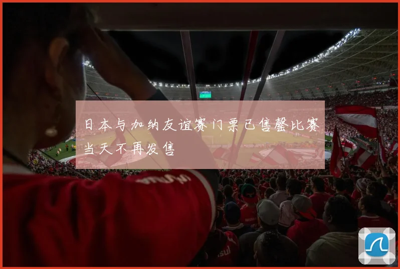 日本与加纳友谊赛门票已售罄比赛当天不再发售