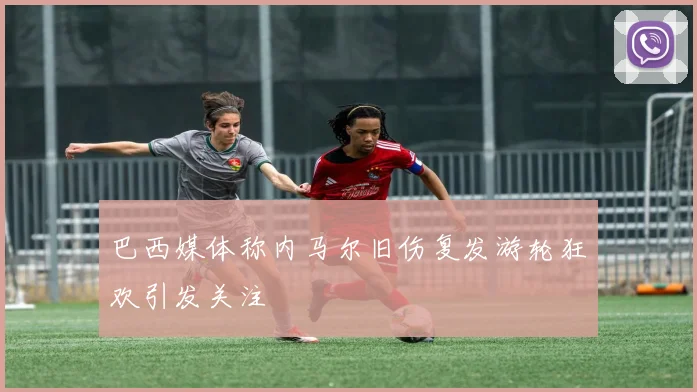 巴西媒体称内马尔旧伤复发游轮狂欢引发关注