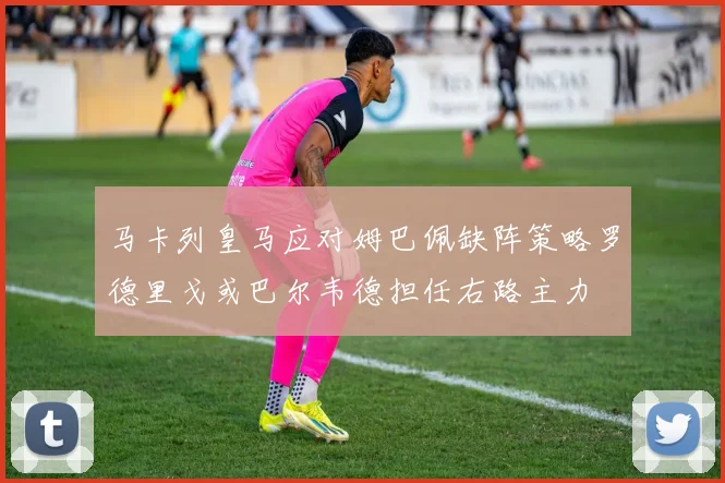 马卡列皇马应对姆巴佩缺阵策略罗德里戈或巴尔韦德担任右路主力