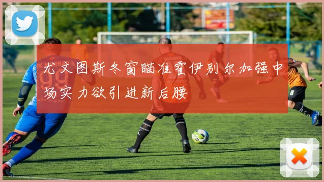尤文图斯冬窗瞄准霍伊别尔加强中场实力欲引进新后腰