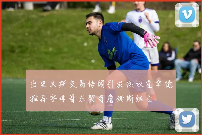 出里夫斯交易传闻引发热议霍华德推荐字母哥东契奇詹姆斯组合