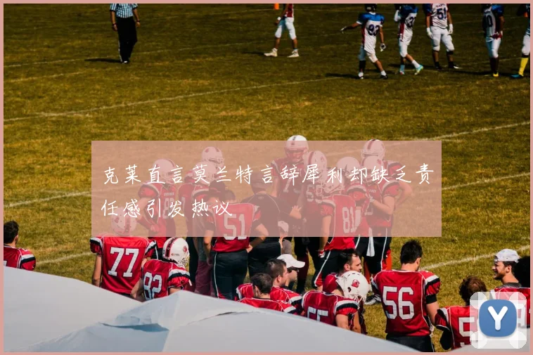 克莱直言莫兰特言辞犀利却缺乏责任感引发热议