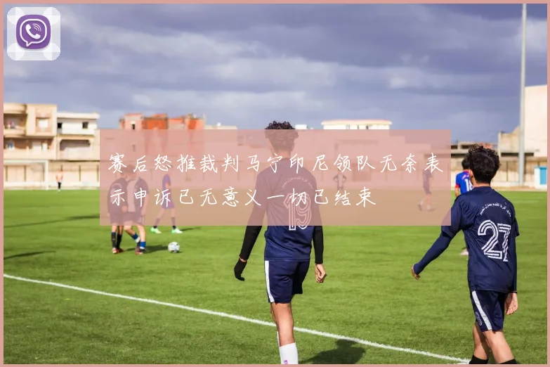 赛后怒推裁判马宁印尼领队无奈表示申诉已无意义一切已结束